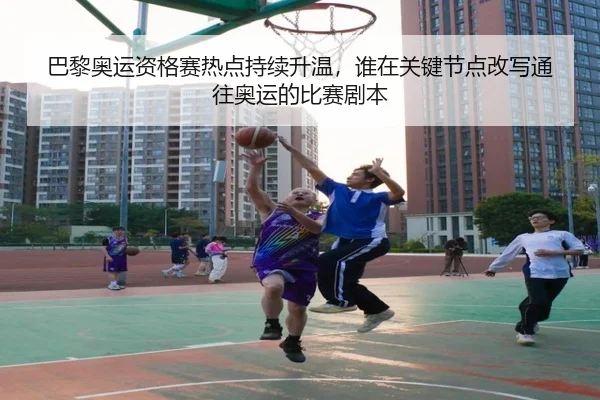 巴黎奥运资格赛热点持续升温，谁在关键节点改写通往奥运的比赛剧本