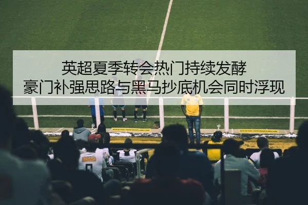 英超夏季转会热门持续发酵 豪门补强思路与黑马抄底机会同时浮现