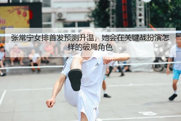 张常宁女排首发预测升温，她会在关键战扮演怎样的破局角色